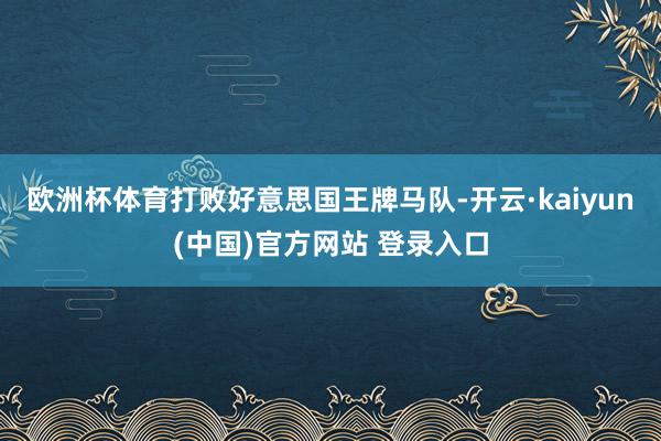 欧洲杯体育打败好意思国王牌马队-开云·kaiyun(中国)官方网站 登录入口