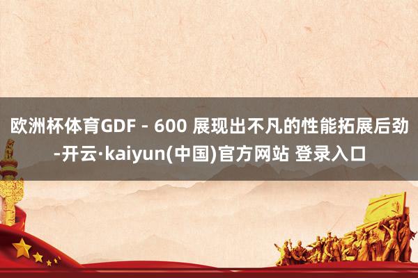 欧洲杯体育GDF - 600 展现出不凡的性能拓展后劲-开云·kaiyun(中国)官方网站 登录入口