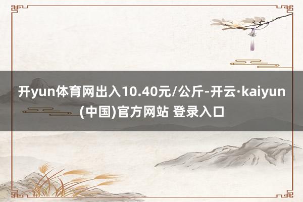 开yun体育网出入10.40元/公斤-开云·kaiyun(中国)官方网站 登录入口