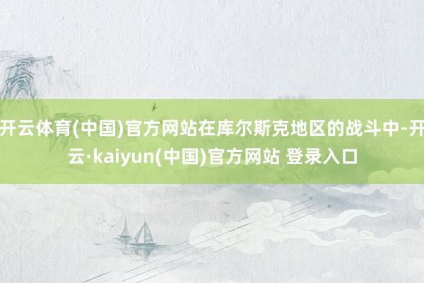 开云体育(中国)官方网站在库尔斯克地区的战斗中-开云·kaiyun(中国)官方网站 登录入口