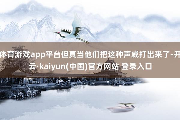 体育游戏app平台但真当他们把这种声威打出来了-开云·kaiyun(中国)官方网站 登录入口