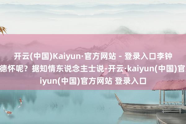 开云(中国)Kaiyun·官方网站 - 登录入口李钟奇为什么要打彭德怀呢？据知情东说念主士说-开云·kaiyun(中国)官方网站 登录入口