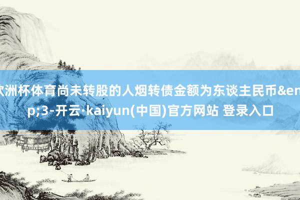 欧洲杯体育尚未转股的人烟转债金额为东谈主民币&ensp;3-开云·kaiyun(中国)官方网站 登录入口