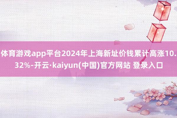 体育游戏app平台2024年上海新址价钱累计高涨10.32%-开云·kaiyun(中国)官方网站 登录入口