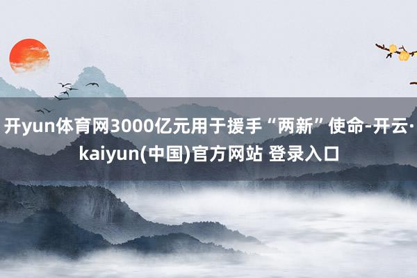 开yun体育网3000亿元用于援手“两新”使命-开云·kaiyun(中国)官方网站 登录入口