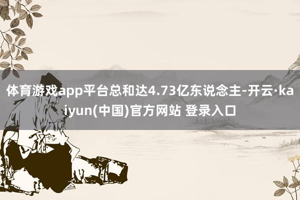 体育游戏app平台总和达4.73亿东说念主-开云·kaiyun(中国)官方网站 登录入口
