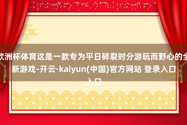 欧洲杯体育这是一款专为平日碎裂时分游玩而野心的全新游戏-开云·kaiyun(中国)官方网站 登录入口