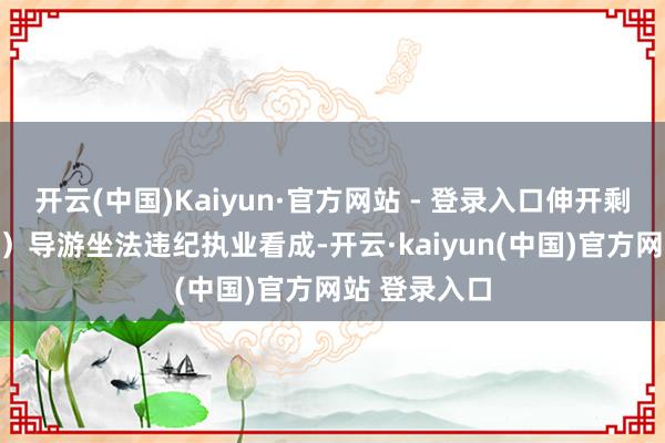 开云(中国)Kaiyun·官方网站 - 登录入口伸开剩余53%（四）导游坐法违纪执业看成-开云·kaiyun(中国)官方网站 登录入口