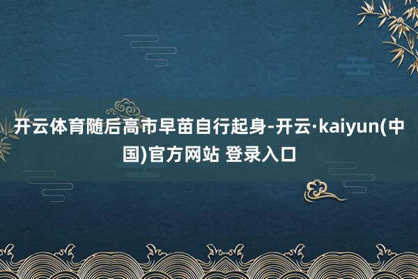 开云体育随后高市早苗自行起身-开云·kaiyun(中国)官方网站 登录入口