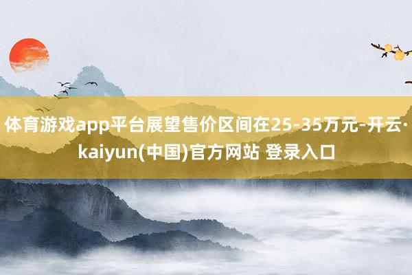 体育游戏app平台展望售价区间在25-35万元-开云·kaiyun(中国)官方网站 登录入口