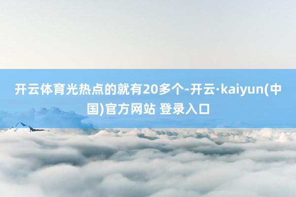 开云体育光热点的就有20多个-开云·kaiyun(中国)官方网站 登录入口