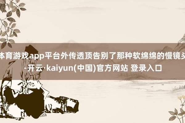 体育游戏app平台外传透顶告别了那种软绵绵的慢镜头-开云·kaiyun(中国)官方网站 登录入口