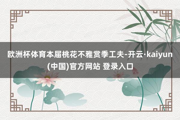 欧洲杯体育本届桃花不雅赏季工夫-开云·kaiyun(中国)官方网站 登录入口