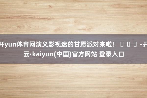 开yun体育网演义影视迷的甘愿派对来啦！ ​​​-开云·kaiyun(中国)官方网站 登录入口