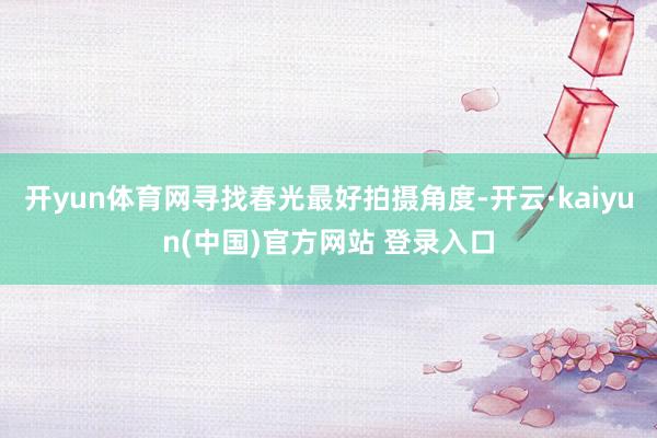 开yun体育网寻找春光最好拍摄角度-开云·kaiyun(中国)官方网站 登录入口