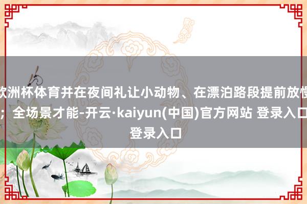 欧洲杯体育并在夜间礼让小动物、在漂泊路段提前放慢;全场景才能-开云·kaiyun(中国)官方网站 登录入口