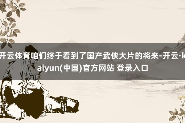 开云体育咱们终于看到了国产武侠大片的将来-开云·kaiyun(中国)官方网站 登录入口