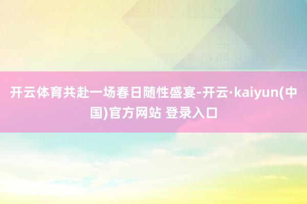 开云体育共赴一场春日随性盛宴-开云·kaiyun(中国)官方网站 登录入口