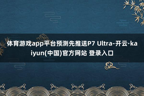 体育游戏app平台预测先推送P7 Ultra-开云·kaiyun(中国)官方网站 登录入口