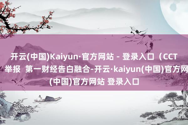 开云(中国)Kaiyun·官方网站 - 登录入口（CCTV海外时讯）举报  第一财经告白融合-开云·kaiyun(中国)官方网站 登录入口