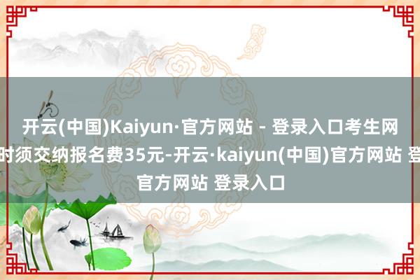 开云(中国)Kaiyun·官方网站 - 登录入口考生网上报名时须交纳报名费35元-开云·kaiyun(中国)官方网站 登录入口