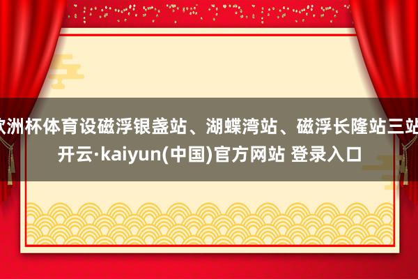 欧洲杯体育设磁浮银盏站、湖蝶湾站、磁浮长隆站三站-开云·kaiyun(中国)官方网站 登录入口
