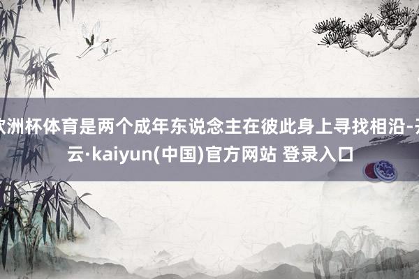欧洲杯体育是两个成年东说念主在彼此身上寻找相沿-开云·kaiyun(中国)官方网站 登录入口