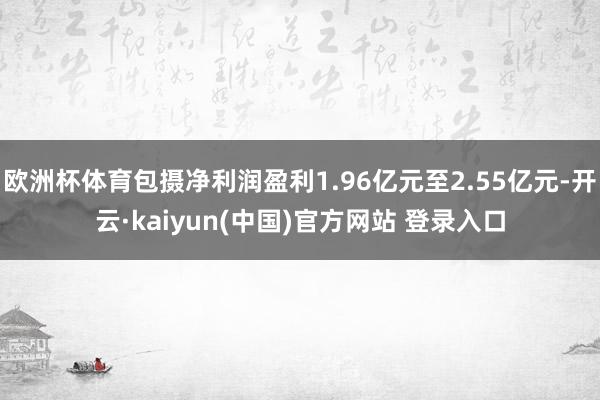 欧洲杯体育包摄净利润盈利1.96亿元至2.55亿元-开云·kaiyun(中国)官方网站 登录入口