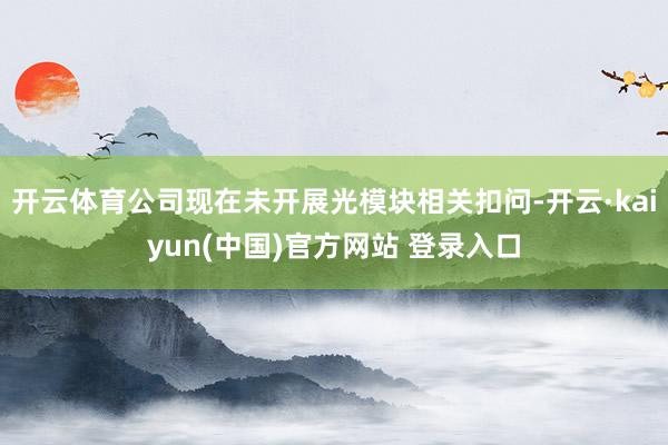 开云体育公司现在未开展光模块相关扣问-开云·kaiyun(中国)官方网站 登录入口