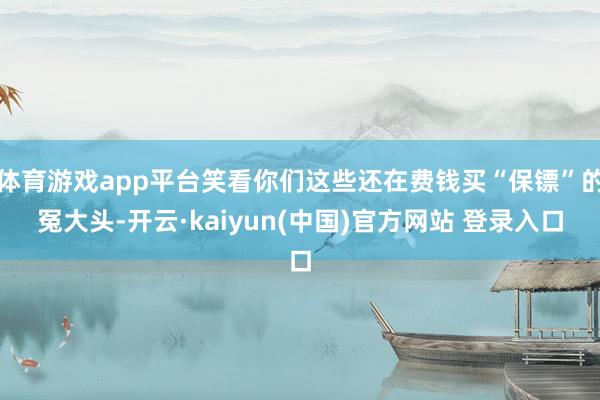 体育游戏app平台笑看你们这些还在费钱买“保镖”的冤大头-开云·kaiyun(中国)官方网站 登录入口