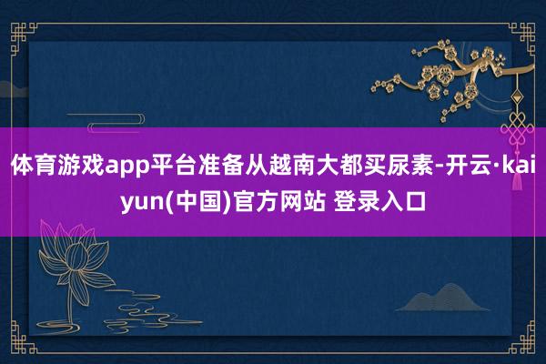 体育游戏app平台准备从越南大都买尿素-开云·kaiyun(中国)官方网站 登录入口